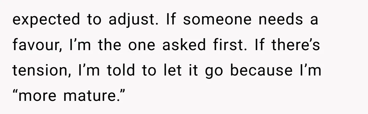 expected to adjust. If someone needs a favour, I’m the one asked first. If there’s tension, I’m told to let it go because I’m “more mature.”