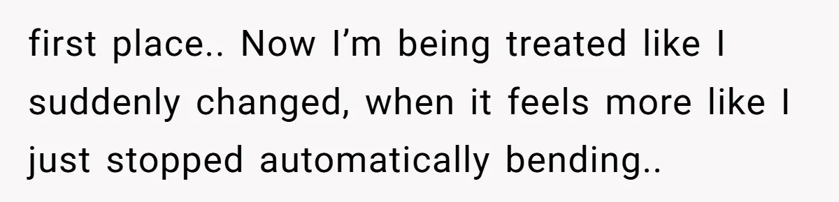 first place.. Now I’m being treated like I suddenly changed, when it feels more like I just stopped automatically bending..
