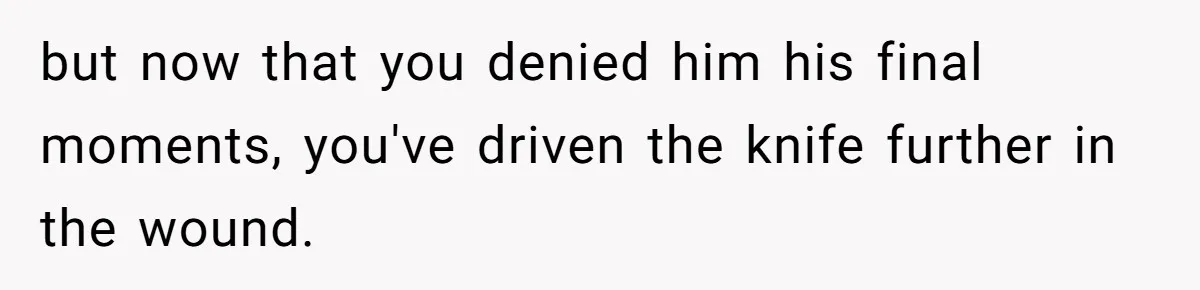 Man Blocks His Father From Seeing His Dying Wife After He Left Her For Another Woman but now that you denied him his final moments, you've driven the knife further in the wound.