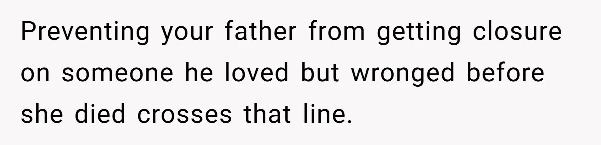 Man Blocks His Father From Seeing His Dying Wife After He Left Her For Another Woman Preventing your father from getting closure on someone he loved but wronged before she died crosses that line.