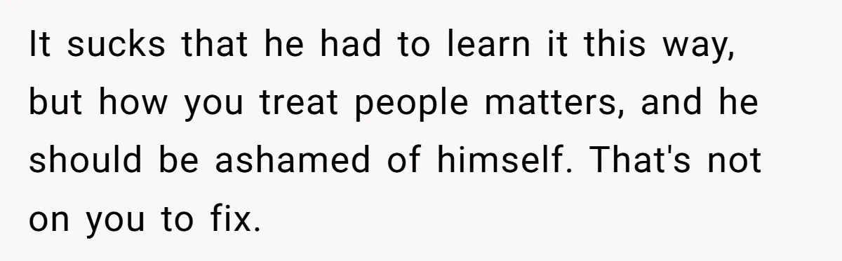 Man Blocks His Father From Seeing His Dying Wife After He Left Her For Another Woman It sucks that he had to learn it this way, but how you treat people matters, and he should be ashamed of himself. That's not on you to fix.
