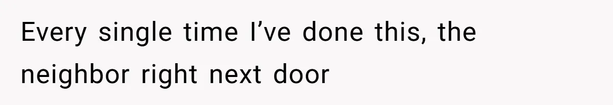 Every single time I’ve done this, the neighbor right next door