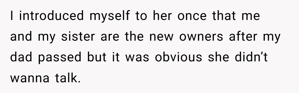 I introduced myself to her once that me and my sister are the new owners after my dad passed but it was obvious she didn’t wanna talk.