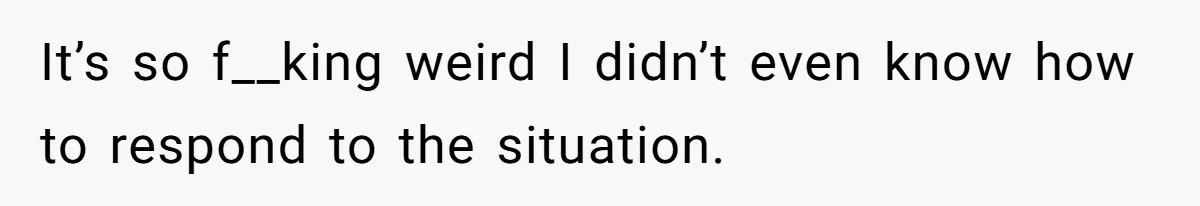 It’s so f__king weird I didn’t even know how to respond to the situation.