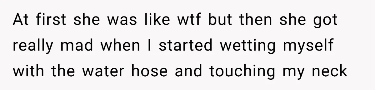 At first she was like wtf but then she got really mad when I started wetting myself with the water hose and touching my neck