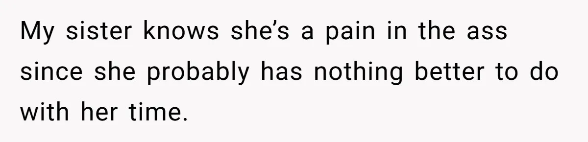 My sister knows she’s a pain in the ass since she probably has nothing better to do with her time.