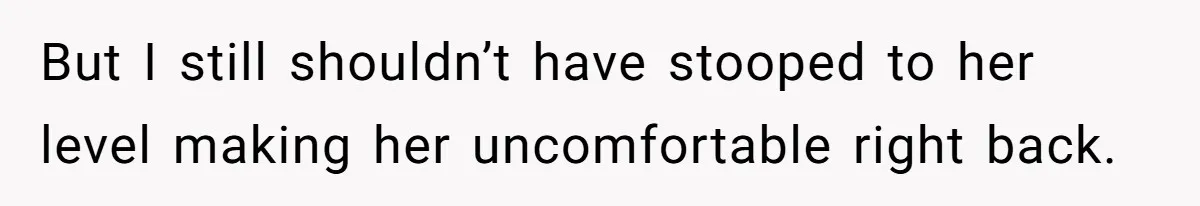But I still shouldn’t have stooped to her level making her uncomfortable right back.