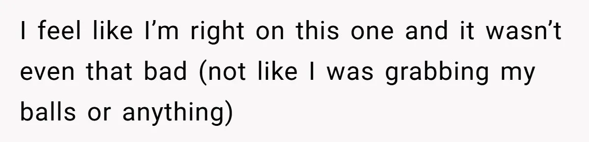 I feel like I’m right on this one and it wasn’t even that bad (not like I was grabbing my balls or anything)