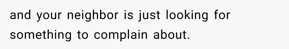 and your neighbor is just looking for something to complain about.