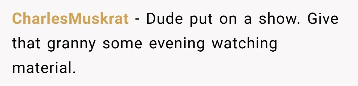 CharlesMuskrat − Dude put on a show. Give that granny some evening watching material.