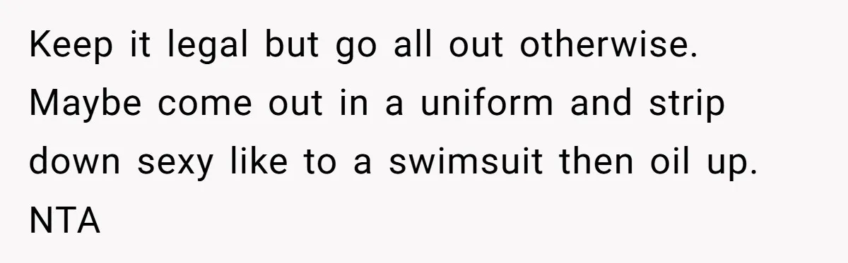 Keep it legal but go all out otherwise. Maybe come out in a uniform and strip down sexy like to a swimsuit then oil up. NTA