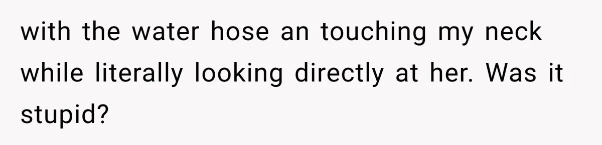 with the water hose an touching my neck while literally looking directly at her. Was it stupid?