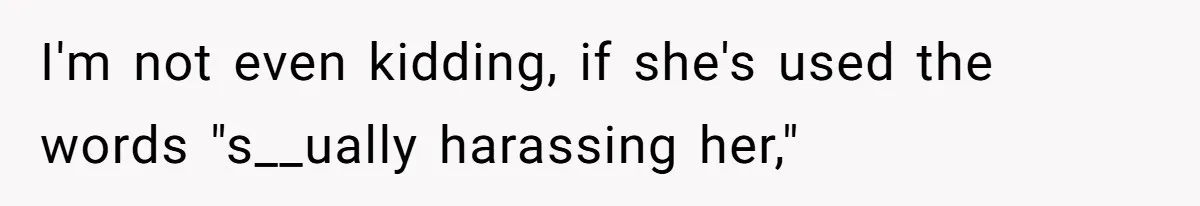 I'm not even kidding, if she's used the words "s__ually harassing her,"