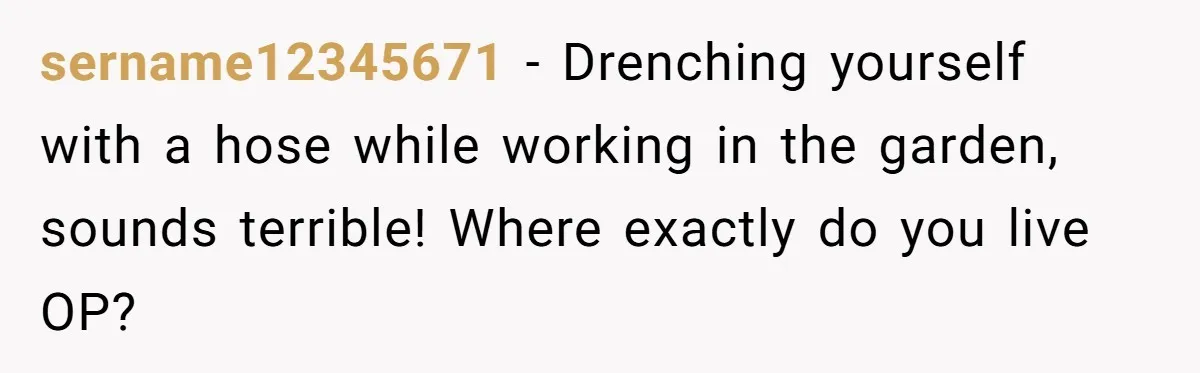 sername12345671 − Drenching yourself with a hose while working in the garden, sounds terrible! Where exactly do you live OP?