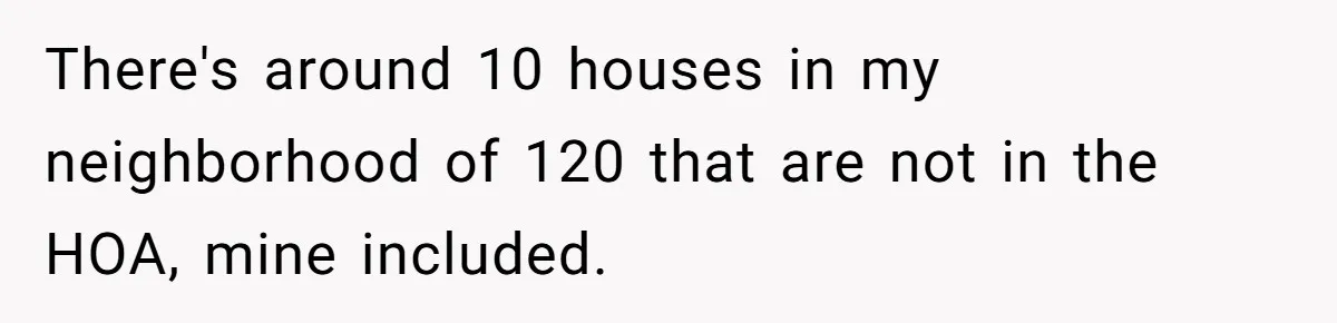 There's around 10 houses in my neighborhood of 120 that are not in the HOA, mine included.