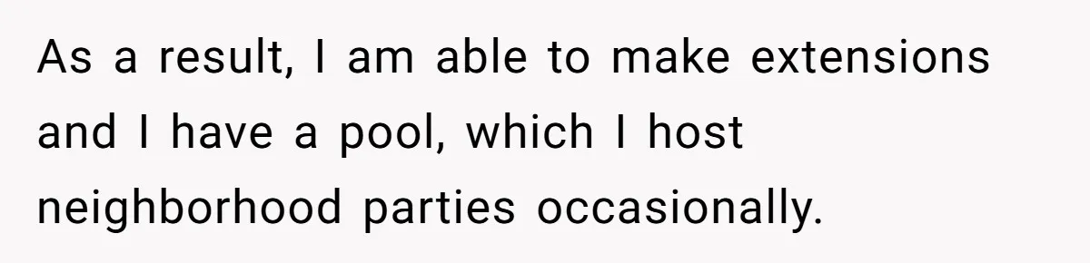 As a result, I am able to make extensions and I have a pool, which I host neighborhood parties occasionally.