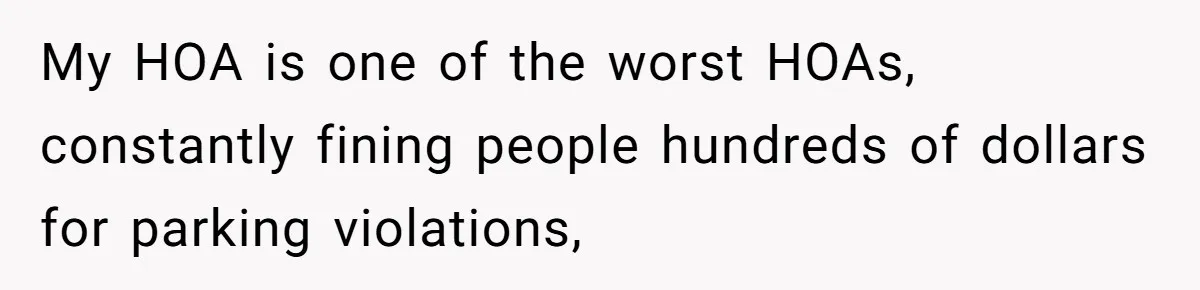 My HOA is one of the worst HOAs, constantly fining people hundreds of dollars for parking violations,