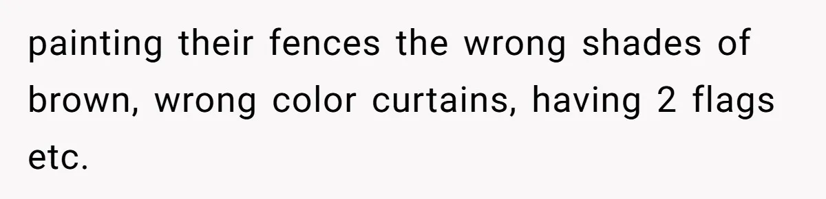 painting their fences the wrong shades of brown, wrong color curtains, having 2 flags etc.