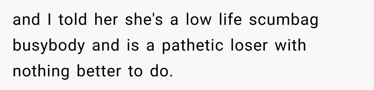 and I told her she's a low life scumbag busybody and is a pathetic loser with nothing better to do.