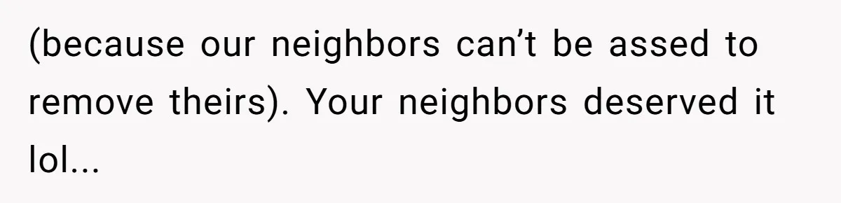 (because our neighbors can’t be assed to remove theirs). Your neighbors deserved it lol...