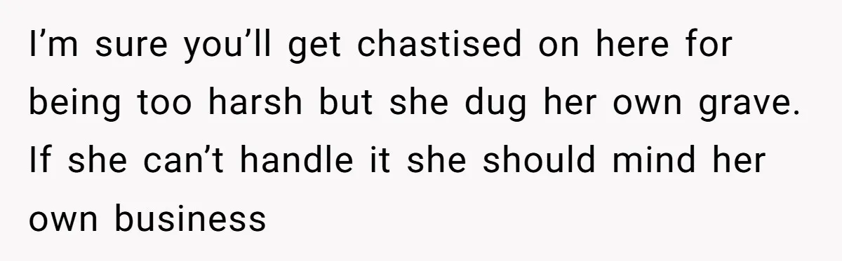 I’m sure you’ll get chastised on here for being too harsh but she dug her own grave. If she can’t handle it she should mind her own business