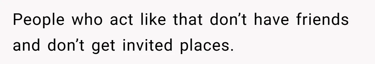People who act like that don’t have friends and don’t get invited places.