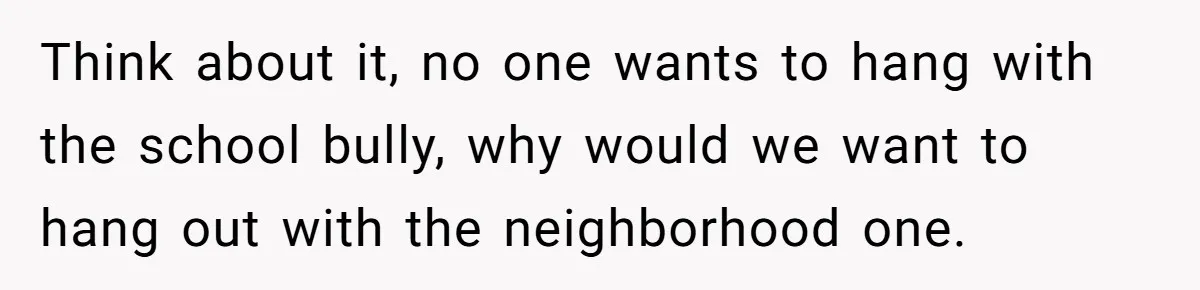 Think about it, no one wants to hang with the school bully, why would we want to hang out with the neighborhood one.