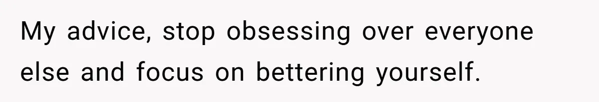 My advice, stop obsessing over everyone else and focus on bettering yourself.