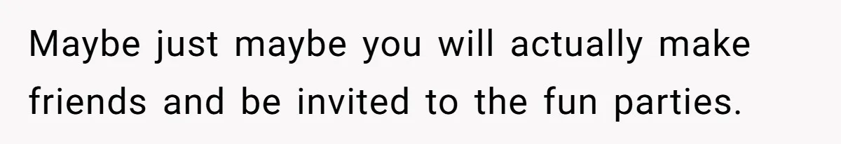 Maybe just maybe you will actually make friends and be invited to the fun parties.