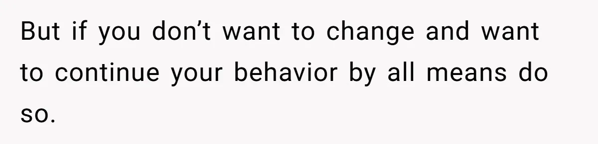 But if you don’t want to change and want to continue your behavior by all means do so.