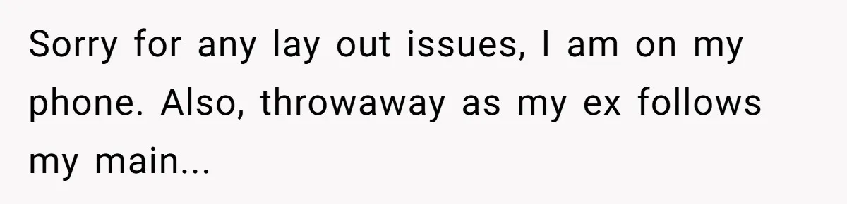 Sorry for any lay out issues, I am on my phone. Also, throwaway as my ex follows my main...