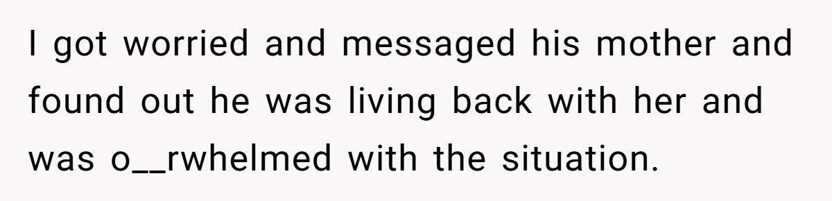 I got worried and messaged his mother and found out he was living back with her and was o__rwhelmed with the situation.