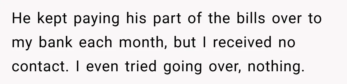 He kept paying his part of the bills over to my bank each month, but I received no contact. I even tried going over, nothing.