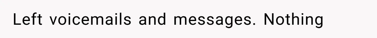 Left voicemails and messages. Nothing