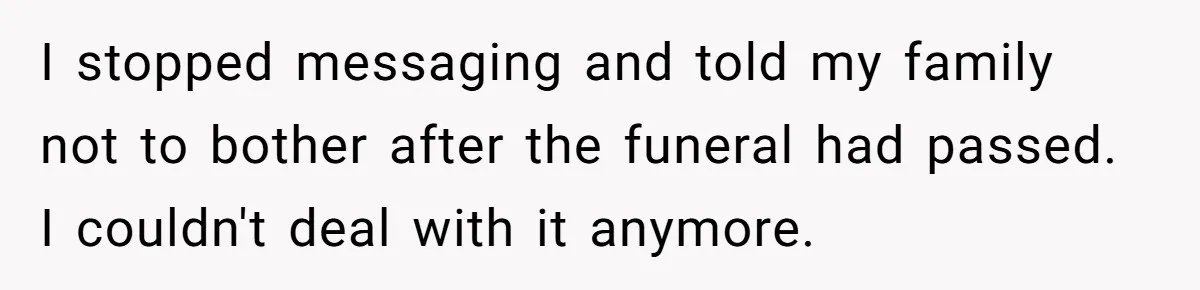 I stopped messaging and told my family not to bother after the funeral had passed. I couldn't deal with it anymore.