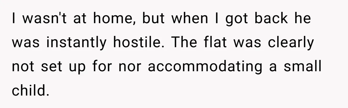 I wasn't at home, but when I got back he was instantly hostile. The flat was clearly not set up for nor accommodating a small child.