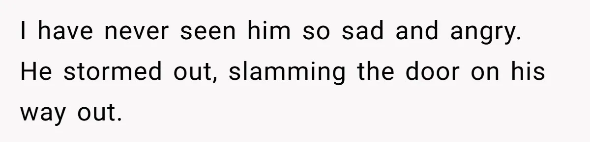 I have never seen him so sad and angry. He stormed out, slamming the door on his way out.