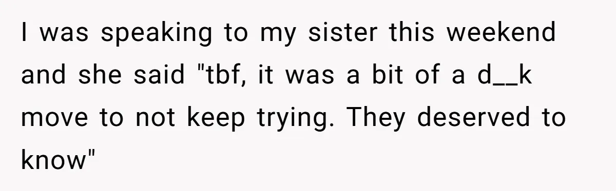 I was speaking to my sister this weekend and she said "tbf, it was a bit of a d__k move to not keep trying. They deserved to know"