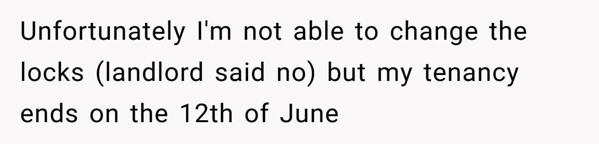 Unfortunately I'm not able to change the locks (landlord said no) but my tenancy ends on the 12th of June