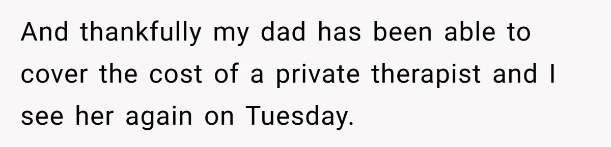And thankfully my dad has been able to cover the cost of a private therapist and I see her again on Tuesday.
