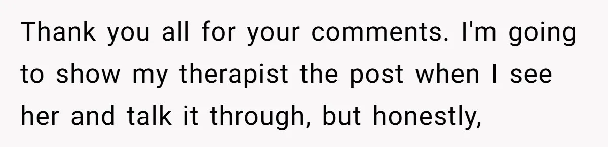 Thank you all for your comments. I'm going to show my therapist the post when I see her and talk it through, but honestly,