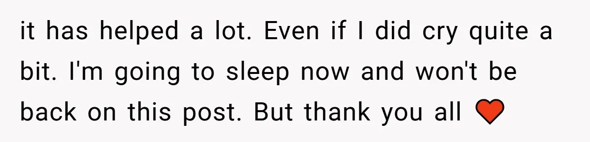 it has helped a lot. Even if I did cry quite a bit. I'm going to sleep now and won't be back on this post. But thank you all ♥️