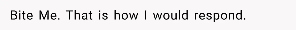 Bite Me. That is how I would respond.