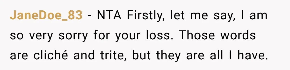 JaneDoe_83 − NTA Firstly, let me say, I am so very sorry for your loss. Those words are cliché and trite, but they are all I have.