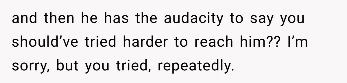 and then he has the audacity to say you should’ve tried harder to reach him?? I’m sorry, but you tried, repeatedly.