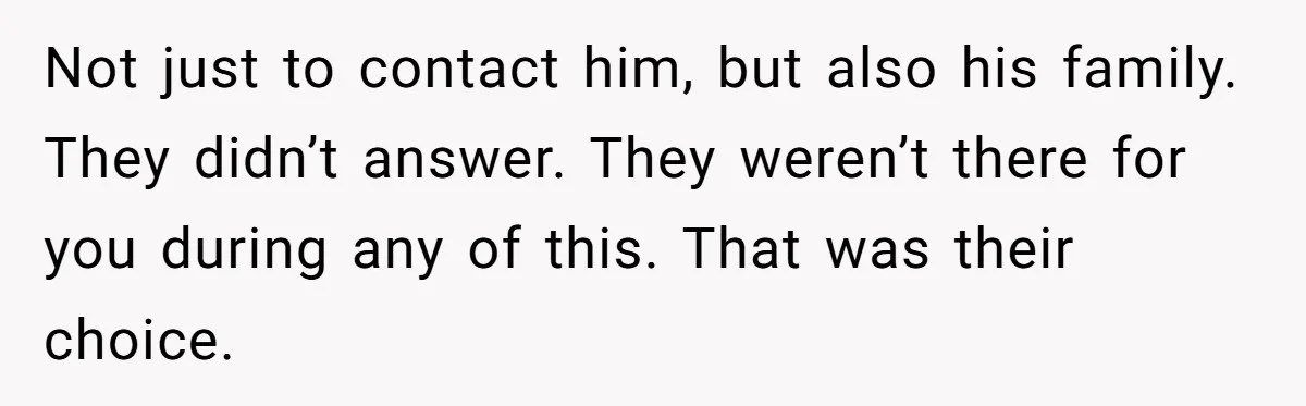 Not just to contact him, but also his family. They didn’t answer. They weren’t there for you during any of this. That was their choice.