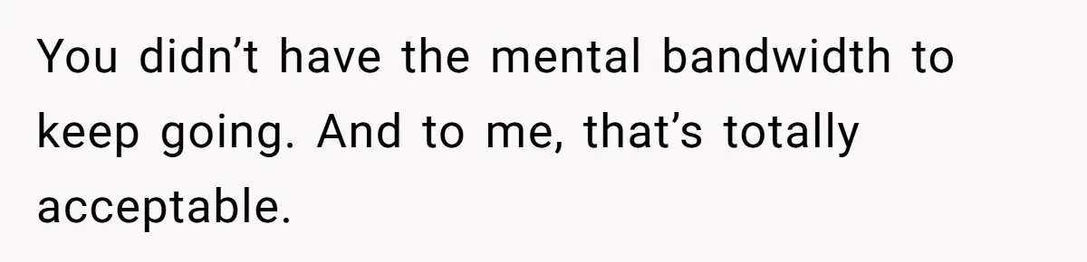 You didn’t have the mental bandwidth to keep going. And to me, that’s totally acceptable.
