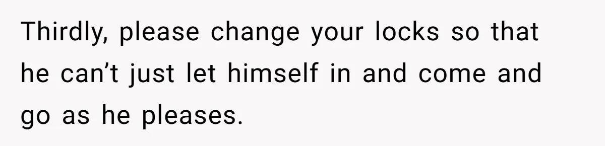 Thirdly, please change your locks so that he can’t just let himself in and come and go as he pleases.