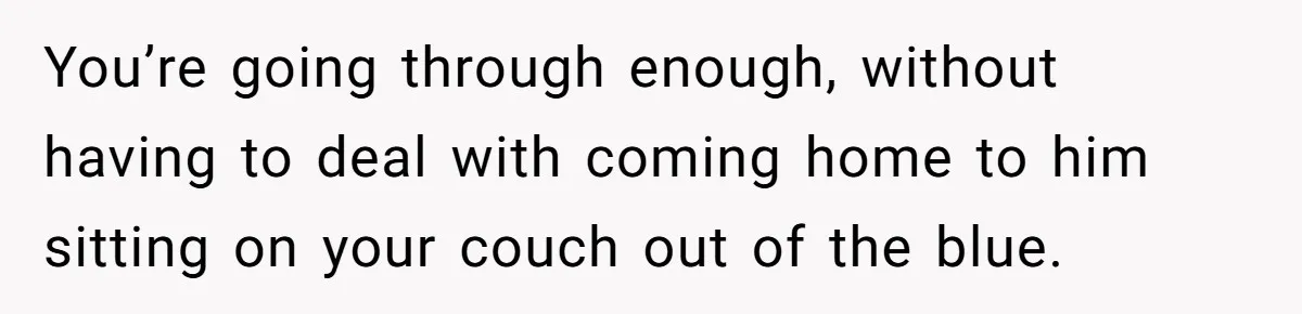 You’re going through enough, without having to deal with coming home to him sitting on your couch out of the blue.