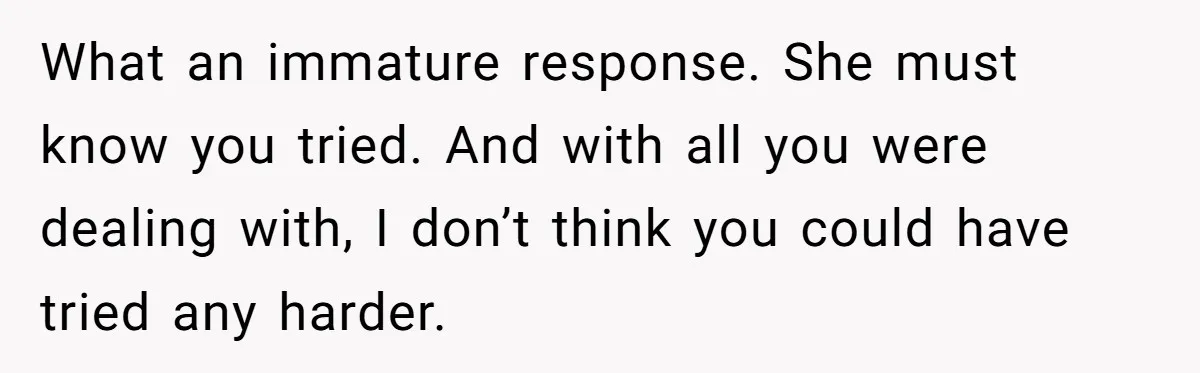 What an immature response. She must know you tried. And with all you were dealing with, I don’t think you could have tried any harder.